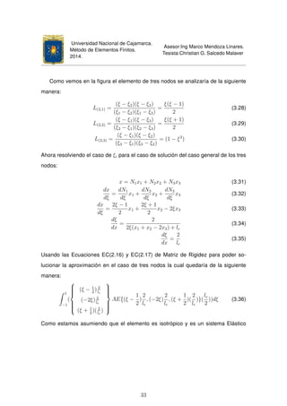 Universidad Nacional de Cajamarca.
Método de Elementos Finitos.
2014.
Asesor:Ing Marco Mendoza Linares.
Tesista:Christian G. Salcedo Malaver
Como vemos en la ﬁgura el elemento de tres nodos se analizaría de la siguiente
manera:
L(2,1) =
(ξ − ξ2)(ξ − ξ3)
(ξ1 − ξ2)(ξ1 − ξ3)
=
ξ(ξ − 1)
2
(3.28)
L(2,2) =
(ξ − ξ1)(ξ − ξ3)
(ξ2 − ξ1)(ξ2 − ξ3)
=
ξ(ξ + 1)
2
(3.29)
L(2,3) =
(ξ − ξ1)(ξ − ξ2)
(ξ3 − ξ1)(ξ3 − ξ2)
= (1 − ξ2
) (3.30)
Ahora resolviendo el caso de ξi para el caso de solución del caso general de los tres
nodos:
x = N1x1 + N2x2 + N3x3 (3.31)
dx
dξ
=
dN1
dξ
x1 +
dN2
dξ
x2 +
dN3
dξ
x3 (3.32)
dx
dξ
=
2ξ − 1
2
x1 +
2ξ + 1
2
x2 − 2ξx3 (3.33)
dξ
dx
=
2
2ξ(x1 + x2 − 2x3) + le
(3.34)
dξ
dx
=
2
le
(3.35)
Usando las Ecuaciones EC(2.16) y EC(2.17) de Matriz de Rigidez para poder so-
lucionar la aproximación en el caso de tres nodos la cual quedaría de la siguiente
manera:
1
−1
(



(ξ − 1
2
) 2
le
(−2ξ) 2
le
(ξ + 1
2
)( 2
le
)



AE{(ξ −
1
2
)
2
le
, (−2ξ)
2
le
, (ξ +
1
2
)(
2
le
)}(
le
2
))dξ (3.36)
Como estamos asumiendo que el elemento es isotrópico y es un sistema Elástico
33
 
