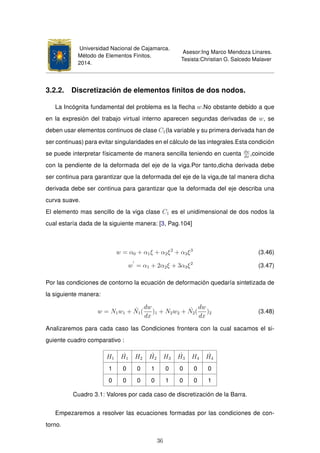 Universidad Nacional de Cajamarca.
Método de Elementos Finitos.
2014.
Asesor:Ing Marco Mendoza Linares.
Tesista:Christian G. Salcedo Malaver
3.2.2. Discretización de elementos ﬁnitos de dos nodos.
La Incógnita fundamental del problema es la ﬂecha w.No obstante debido a que
en la expresión del trabajo virtual interno aparecen segundas derivadas de w, se
deben usar elementos continuos de clase C1(la variable y su primera derivada han de
ser continuas) para evitar singularidades en el cálculo de las integrales.Esta condición
se puede interpretar físicamente de manera sencilla teniendo en cuenta dw
dx
,coincide
con la pendiente de la deformada del eje de la viga.Por tanto,dicha derivada debe
ser continua para garantizar que la deformada del eje de la viga,de tal manera dicha
derivada debe ser continua para garantizar que la deformada del eje describa una
curva suave.
El elemento mas sencillo de la viga clase C1 es el unidimensional de dos nodos la
cual estaría dada de la siguiente manera: [3, Pag.104]
w = α0 + α1ξ + α2ξ2
+ α3ξ3
(3.46)
w = α1 + 2α2ξ + 3α3ξ2
(3.47)
Por las condiciones de contorno la ecuación de deformación quedaría sintetizada de
la siguiente manera:
w = N1w1 + ˙N1(
dw
dx
)1 + N2w2 + ˙N2(
dw
dx
)2 (3.48)
Analizaremos para cada caso las Condiciones frontera con la cual sacamos el si-
guiente cuadro comparativo :
H1
˙H1 H2
˙H2 H3
˙H3 H4
˙H4
1 0 0 1 0 0 0 0
0 0 0 0 1 0 0 1
Cuadro 3.1: Valores por cada caso de discretización de la Barra.
Empezaremos a resolver las ecuaciones formadas por las condiciones de con-
torno.
36
 