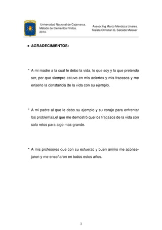 Universidad Nacional de Cajamarca.
Método de Elementos Finitos.
2014.
Asesor:Ing Marco Mendoza Linares.
Tesista:Christian G. Salcedo Malaver
AGRADECIMIENTOS:
* A mi madre a la cual le debo la vida, lo que soy y lo que pretendo
ser, por que siempre estuvo en mis aciertos y mis fracasos y me
enseño la constancia de la vida con su ejemplo.
* A mi padre al que le debo su ejemplo y su coraje para enfrentar
los problemas,el que me demostró que los fracasos de la vida son
solo retos para algo mas grande.
* A mis profesores que con su esfuerzo y buen ánimo me aconse-
jaron y me enseñaron en todos estos años.
3
 