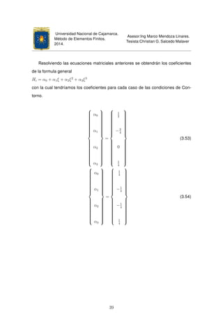 Universidad Nacional de Cajamarca.
Método de Elementos Finitos.
2014.
Asesor:Ing Marco Mendoza Linares.
Tesista:Christian G. Salcedo Malaver
Resolviendo las ecuaciones matriciales anteriores se obtendrán los coeﬁcientes
de la formula general
Hi = α0 + α1ξ + α2ξ2
+ α3ξ3
con la cual tendríamos los coeﬁcientes para cada caso de las condiciones de Con-
torno.



α0
α1
α2
α3



=



1
2
−3
4
0
1
4



(3.53)



α0
α1
α2
α3



=



1
4
−1
4
−1
4
1
4



(3.54)
39
 