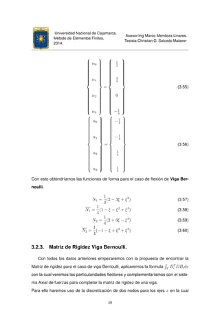 Universidad Nacional de Cajamarca.
Método de Elementos Finitos.
2014.
Asesor:Ing Marco Mendoza Linares.
Tesista:Christian G. Salcedo Malaver



α0
α1
α2
α3



=



1
2
3
4
0
−1
4



(3.55)



α0
α1
α2
α3



=



−1
4
−1
4
1
4
1
4



(3.56)
Con esto obtendríamos las funciones de forma para el caso de ﬂexión de Viga Ber-
noulli.
N1 =
1
4
(2 − 3ξ + ξ3
) (3.57)
N1 =
1
4
(1 − ξ − ξ2
+ ξ3
) (3.58)
N2 =
1
4
(2 + 3ξ − ξ3
) (3.59)
N2 =
1
4
(−1 − ξ + ξ2
+ ξ3
) (3.60)
3.2.3. Matriz de Rigidez Viga Bernoulli.
Con todos los datos anteriores empezaremos con la propuesta de encontrar la
Matriz de rigidez para el caso de viga Bernoulli, aplicaremos la formula V
BT
i DBidv
con la cual veremos las particularidades ﬂectores y complementaríamos con el siste-
ma Axial de fuerzas para completar la matriz de rigidez de una viga.
Para ello haremos uso de la discretización de dos nodos para los ejes x en la cual
40
 