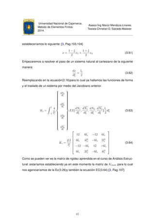 Universidad Nacional de Cajamarca.
Método de Elementos Finitos.
2014.
Asesor:Ing Marco Mendoza Linares.
Tesista:Christian G. Salcedo Malaver
estableceríamos lo siguiente: [3, Pag.103,104]
x =
1 − ξ
2
x1 +
1 + ξ
2
x2 (3.61)
Empezaremos a resolver el paso de un sistema natural al cartesiano de la siguiente
manera:
dx
dξ
=
le
2
(3.62)
Reemplazando en la ecuación(2.16)para lo cual ya hallamos las funciones de forma
y el traslado de un sistema por medio del Jacobiano anterior.
Ki =
1
−1
4
l2
e



dN1
dξ
dN1
dξ
dN2
dξ
dN2
dξ



EI{
dN1
dξ
,
dN1
dξ
,
dN2
dξ
,
dN2
dξ
}
le
2
dξ (3.63)
Ki =
EI
l2
e








12 6le −12 6le
6le 4l2
e −6le 2l2
e
−12 −6le 12 −6le
6le 2l2
e −6le 4l2
e








(3.64)
Como se pueden ver es la matriz de rigidez aprendida en el curso de Análisis Estruc-
tural ;estaríamos estableciendo ya en este momento la matriz de K(6x6) para lo cual
nos agenciaríamos de la Ec(3.26)y también la ecuación EC(3.64).[3, Pag.107]
41
 