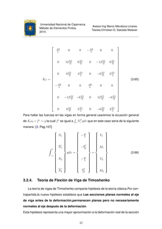 Universidad Nacional de Cajamarca.
Método de Elementos Finitos.
2014.
Asesor:Ing Marco Mendoza Linares.
Tesista:Christian G. Salcedo Malaver
KT =





























AE
le
0 0 −AE
le
0 0
0 12EI
l3
e
6EI
l2
e
0 −12EI
l3
e
6EI
l2
e
0 6EI
l2
e
4EI
le
0 −6EI
l2
e
2EI
le
−AE
le
0 0 AE
le
0 0
0 −12EI
l3
e
−6EI
l2
e
0 12EI
l3
e
−6EI
l2
e
0 6EI
l2
e
2EI
le
0 −6EI
l2
e
4EI
le





























(3.65)
Para hallar las fuerzas en las vigas en forma general usaremos la ecuación general
de Kiai +fe
= q la cual fe
es igual a v
NT
i qdv que en este caso seria de la siguiente
manera: [3, Pag.107]
1
−1



N1
N1
N2
N2



qdx =



−ql
2
−ql2
12
−ql
2
ql2
12



=



V1
M1
V2
M2



(3.66)
3.2.4. Teoría de Flexión de Viga de Timoshenko
La teoría de vigas de Timoshenko comparte hipótesis de la teoría clásica.Por con-
trapartida,la nueva hipótesis establece que Las secciones planas normales al eje
de viga antes de la deformación,permanecen planas pero no necesariamente
normales al eje después de la deformación.
Esta hipótesis representa una mayor aproximación a la deformación real de la sección
42
 