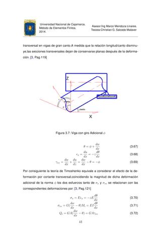 Universidad Nacional de Cajamarca.
Método de Elementos Finitos.
2014.
Asesor:Ing Marco Mendoza Linares.
Tesista:Christian G. Salcedo Malaver
transversal en vigas de gran canto.A medida que la relación longitud/canto disminu-
ye,las secciones transversales dejan de conservarse planas después de la deforma-
ción. [3, Pag.119]
Figura 3.7: Viga con giro Adicional φ
θ = φ +
dw
dx
(3.67)
x =
du
dx
= −z
dθ
dx
(3.68)
γxz =
dw
dx
+
du
dz
=
dw
dx
− θ = −φ (3.69)
Por consiguiente la teoría de Timoshenko equivale a considerar el efecto de la de-
formación por cortante transversal,coincidiendo la magnitud de dicha deformación
adicional de la norma φ los dos esfuerzos tanto de σx y σxz se relacionan con las
correspondientes deformaciones por: [3, Pag.121]
σx = E x = −zE
dθ
dx
(3.70)
σxz = G(
dw
dx
− θ)Mi = EI
dθ
dx
(3.71)
Qi = GA(
dw
dx
− θ) = GAγxz (3.72)
43
 