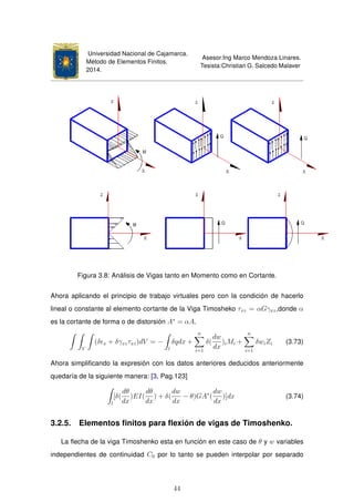 Universidad Nacional de Cajamarca.
Método de Elementos Finitos.
2014.
Asesor:Ing Marco Mendoza Linares.
Tesista:Christian G. Salcedo Malaver
Figura 3.8: Análisis de Vigas tanto en Momento como en Cortante.
Ahora aplicando el principio de trabajo virtuales pero con la condición de hacerlo
lineal o constante al elemento cortante de la Viga Timosheko τxz = αGγxz,donde α
es la cortante de forma o de distorsión A∗
= αA.
V
(δ x + δγxzτxz)dV = −
l
δqdx +
n
i=1
δ(
dw
dx
)iMi +
n
i=1
δwiZi (3.73)
Ahora simpliﬁcando la expresión con los datos anteriores deducidos anteriormente
quedaría de la siguiente manera: [3, Pag.123]
l
[δ(
dθ
dx
)EI(
dθ
dx
) + δ(
dw
dx
− θ)GA∗
(
dw
dx
)]dx (3.74)
3.2.5. Elementos ﬁnitos para ﬂexión de vigas de Timoshenko.
La ﬂecha de la viga Timoshenko esta en función en este caso de θ y w variables
independientes de continuidad C0 por lo tanto se pueden interpolar por separado
44
 