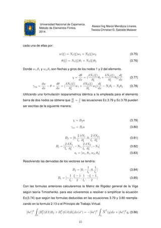 Universidad Nacional de Cajamarca.
Método de Elementos Finitos.
2014.
Asesor:Ing Marco Mendoza Linares.
Tesista:Christian G. Salcedo Malaver
cada una de ellas por:
w(ξ) = N1(ξ)w1 + N2(ξ)w2 (3.75)
θ(ξ) = N1(ξ)θ1 + N2(ξ)θ2 (3.76)
Donde w1,θ1 y w2,θ2 son ﬂechas y giros de los nodos 1 y 2 del elemento.
χ =
dθ
dx
= (
δN1(ξ)
δξ
θ1 +
δN2(ξ)
δξ
θ2)
dξ
dx
(3.77)
γxy =
dw
dx
− θ =
dθ
dx
= (
δN1(ξ)
δξ
w1 +
δN2(ξ)
δξ
w2)
dξ
dx
− N1θ1 − N2θ2 (3.78)
Utilizando una formulación isoparametrica idéntica a la empleada para el elemento
barra de dos nodos se obtiene que dξ
dx
= 2
le
las ecuaciones Ec.3.79 y Ec.3.78 pueden
ser escritas de la siguiente manera:
χ = Bf a (3.79)
γxz = Bca (3.80)
Bf = [0,
2
le
δN1
δξ
, 0,
2
le
δN2
δξ
] (3.81)
Bc = [
2
le
δN1
δξ
, −N1,
2
le
δN2
δξ
, −N2] (3.82)
ai = [w1, θ1, w2, θ2] (3.83)
Resolviendo las derivadas de los vectores se tendría:
Bf = [0, −
1
le
, 0,
1
le
] (3.84)
Bc = [−
1
le
,
ξ − 1
2
,
1
le
,
−ξ − 1
2
] (3.85)
Con las formulas anteriores calcularemos la Matriz de Rigidez general de la Viga
según teoría Timoshenko. para eso volveremos a resolver o simpliﬁcar la ecuación
Ec(3.74) que según las formulas deducidas en las ecuaciones 3.79 y 3.80 reempla-
zando en la formula 2.13 o el Principio de Trabajo Virtual.
[δae
]T
le
[BT
f (EI)Bf + BT
c (GA)Bc]dx(ae
) = −[δae
]T
le
N
T
(q)dx + [δae
]T
qe (3.86)
45
 