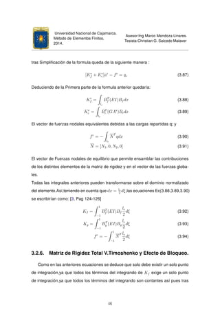 Universidad Nacional de Cajamarca.
Método de Elementos Finitos.
2014.
Asesor:Ing Marco Mendoza Linares.
Tesista:Christian G. Salcedo Malaver
tras Simpliﬁcación de la formula queda de la siguiente manera :
[Ke
f + Ke
c ]ae
− fe
= qe (3.87)
Deduciendo de la Primera parte de la formula anterior quedaría:
Ke
f =
le
BT
f (EI)Bf dx (3.88)
Ke
c =
le
BT
c (GA∗
)Bcdx (3.89)
El vector de fuerzas nodales equivalentes debidas a las cargas repartidas q; y
fe
= −
le
N
T
qdx (3.90)
N = [N1, 0, N2, 0] (3.91)
El vector de Fuerzas nodales de equilibrio que permite ensamblar las contribuciones
de los distintos elementos de la matriz de rigidez y en el vector de las fuerzas globa-
les.
Todas las integrales anteriores pueden transformarse sobre el dominio normalizado
del elemento.Así,teniendo en cuenta que dx = le
2
dξ,las ecuaciones Ec(3.88,3.89,3.90)
se escribirían como: [3, Pag 124-126]
Kf =
1
−1
BT
f (EI)Bf
le
2
dξ (3.92)
Kg =
1
−1
BT
g (EI)Bg
le
2
dξ (3.93)
fe
= −
1
−1
N
T le
2
dξ (3.94)
3.2.6. Matriz de Rigidez Total V.Timoshenko y Efecto de Bloqueo.
Como en las anteriores ecuaciones se deduce que solo debe existir un solo punto
de integración,ya que todos los términos del integrando de Kf exige un solo punto
de integración,ya que todos los términos del integrando son contantes así pues tras
46
 