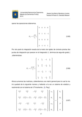 Universidad Nacional de Cajamarca.
Método de Elementos Finitos.
2014.
Asesor:Ing Marco Mendoza Linares.
Tesista:Christian G. Salcedo Malaver
operar las operaciones obtenemos.
Kf = (
EI
le
)

















0 0 0 0
0 1 0 −1
0 0 0 0
0 −1 0 1

















(3.95)
Por otra parte la integración exacta de la matriz de rigidez de cortante precisa dos
puntos de integración por parecer en el integrando Kc términos de segundo grado ξ
,obteniéndose:
Kc = (
GA∗
l
)

















1 le
2
−1 le
2
le
2
l2
e
3
−le
2
le
2
−1 −le
2
1 −le
2
le
2
le
2
−le
2
l2
e
3

















(3.96)
Ahora sumamos las matrices y obtendremos una matriz general para lo cual la ma-
triz quedará de la siguiente manera y hallando a la vez un sistema de voladizo y
resolviendo con el sistema de V.Timoshenko. [3, Pag ]

















GA∗
l
GA∗
2
−GA∗
l
GA∗
2
GA∗
2
(GA∗
3
l + EI
l
) −GA∗
2
(GA∗
3
l − EI
l
)
−GA∗
l
−GA∗
2
GA∗
l
−GA∗
2
GA∗
2
(GA∗
3
l − EI
l
) −GA∗
2
(GA∗
3
l + EI
l
)




















w1
θ1
w2
θ2



=



V1
M1
P
0



(3.97)
47
 