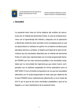 Universidad Nacional de Cajamarca.
Método de Elementos Finitos.
2014.
Asesor:Ing Marco Mendoza Linares.
Tesista:Christian G. Salcedo Malaver
RESUMEN
La presente tesis trata en forma objetiva del análisis de estruc-
turas con el método de elementos ﬁnitos, lo cual se empezará pri-
mero con el aprendizaje del método y después con la aplicación
a diferentes sistemas tanto sencillos como complejos,para lo cual
se desarrollará un software en python en el sistema windows para
ejemplos teóricos y simples, el objetivo principal de la tesis es de-
mostrar que los resultados obtenidos por el método de elementos
ﬁnitos en este caso representado con el script programado llama-
do FEMAX son los más cercanos posibles a los resultados acep-
tados por la comunidad de ingeniería,ya que estos fueron com-
parados con el software aceptados en forma estandard como el
SAP 2000 V14,en el ámbito comparativo se vio que los resultados
obtenidos con el script programado en este caso por objetivos de
la tesis FEMAX fueron satisfactorios obteniendo un error hasta de
0.01 % por lo que se da como resultados aceptables y que se ha
llegado a un caso satisfactorio de la presente tesis.
4
 