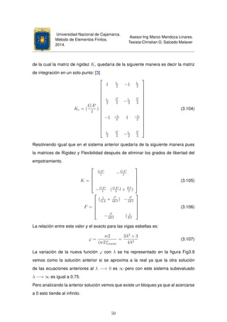 Universidad Nacional de Cajamarca.
Método de Elementos Finitos.
2014.
Asesor:Ing Marco Mendoza Linares.
Tesista:Christian G. Salcedo Malaver
de la cual la matriz de rigidez Kc quedaría de la siguiente manera es decir la matriz
de integración en un solo punto: [3]
Kc = (
GA∗
l
)

















1 le
2
−1 le
2
le
2
l2
e
4
−le
2
l2
e
4
−1 −le
2
1 −le
2
le
2
l2
e
4
−le
2
l2
e
4

















(3.104)
Resolviendo igual que en el sistema anterior quedaría de la siguiente manera pues
la matrices de Rigidez y Flexibilidad después de eliminar los grados de libertad del
empotramiento.
K =





GA∗
l
−GA∗
l
−GA∗
l
(GA∗
4
l + EI
l
)





(3.105)
F =





( 1
GA
+ l3
4EI
) − l2
2EI
− l2
2EI
( l
EI





(3.106)
La relación entre este valor y el exacto para las vigas esbeltas es:
ϕ =
w2
(w2)e
exacta
=
3λ2
+ 3
4λ2
(3.107)
La variación de la nueva función ϕ con λ se ha representado en la ﬁgura Fig3.9
vemos como la solución anterior si se aproxima a la real ya que la otra solución
de las ecuaciones anteriores al λ −→ 0 es ∞ pero con este sistema subevaluado
λ −→ ∞ es igual a 0.75.
Pero analizando la anterior solución vemos que existe un bloqueo ya que al acercarse
a 0 esto tiende al inﬁnito.
50
 