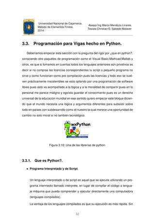Universidad Nacional de Cajamarca.
Método de Elementos Finitos.
2014.
Asesor:Ing Marco Mendoza Linares.
Tesista:Christian G. Salcedo Malaver
3.3. Programación para Vigas hecho en Python.
Deberíamos empezar esta sección con la pregunta del rigor por ¿que en python?,
conociendo otro paquetes de programación como el Visual Basic,Mathcad,Matlab y
otros, es que si tomamos en cuentas todos los lenguajes anteriores son privativos es
decir si no compras las licencias correspondientes tu script o pequeño programa no
sirve y como funcionan como pre compilación pues las licencias y todo eso se vuel-
ven prácticamente insostenibles se esta optando por una programación de software
libres pues esto va acompañado a la lógica y a la moralidad de compartir pues en lo
personal me parece maligno y egoísta guardar el conocimiento pues es un derecho
universal de la educación mundial en ese sentido quiero empezar este bloque dicien-
do que el mundo necesita una lógica y argumentos diferentes para subsistir sobre
todo en países con subdesarrollo como el nuestro la cual merece una oportunidad de
cambio no solo moral si no también tecnológico.
Figura 3.10: Una de las librerías de python.
3.3.1. Que es Python?.
Programa Interpretado y de Script.
Un lenguaje interpretado o de script es aquel que se ejecuta utilizando un pro-
grama intermedio llamado intérprete, en lugar de compilar el código a lengua-
je máquina que pueda comprender y ejecutar directamente una computadora
(lenguajes compilados).
La ventaja de los lenguajes compilados es que su ejecución es más rápida. Sin
51
 
