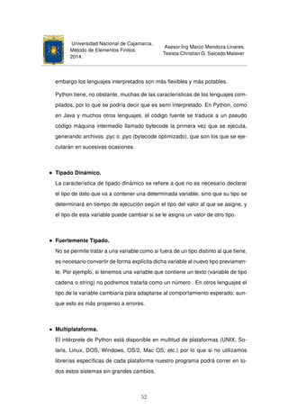 Universidad Nacional de Cajamarca.
Método de Elementos Finitos.
2014.
Asesor:Ing Marco Mendoza Linares.
Tesista:Christian G. Salcedo Malaver
embargo los lenguajes interpretados son más ﬂexibles y más potables.
Python tiene, no obstante, muchas de las características de los lenguajes com-
pilados, por lo que se podría decir que es semi interpretado. En Python, como
en Java y muchos otros lenguajes, el código fuente se traduce a un pseudo
código máquina intermedio llamado bytecode la primera vez que se ejecuta,
generando archivos .pyc o .pyo (bytecode optimizado), que son los que se eje-
cutarán en sucesivas ocasiones.
Tipado Dinámico.
La característica de tipado dinámico se reﬁere a que no es necesario declarar
el tipo de dato que va a contener una determinada variable, sino que su tipo se
determinará en tiempo de ejecución según el tipo del valor al que se asigne, y
el tipo de esta variable puede cambiar si se le asigna un valor de otro tipo.
Fuertemente Tipado.
No se permite tratar a una variable como si fuera de un tipo distinto al que tiene,
es necesario convertir de forma explícita dicha variable al nuevo tipo previamen-
te. Por ejemplo, si tenemos una variable que contiene un texto (variable de tipo
cadena o string) no podremos tratarla como un número . En otros lenguajes el
tipo de la variable cambiaría para adaptarse al comportamiento esperado, aun-
que esto es más propenso a errores.
Multiplataforma.
El intérprete de Python está disponible en multitud de plataformas (UNIX, So-
laris, Linux, DOS, Windows, OS/2, Mac OS, etc.) por lo que si no utilizamos
librerías especíﬁcas de cada plataforma nuestro programa podrá correr en to-
dos estos sistemas sin grandes cambios.
52
 