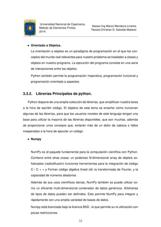 Universidad Nacional de Cajamarca.
Método de Elementos Finitos.
2014.
Asesor:Ing Marco Mendoza Linares.
Tesista:Christian G. Salcedo Malaver
Orientado a Objetos.
La orientación a objetos es un paradigma de programación en el que los con-
ceptos del mundo real relevantes para nuestro problema se trasladan a clases y
objetos en nuestro programa. La ejecución del programa consiste en una serie
de interacciones entre los objetos.
Python también permite la programación imperativa, programación funcional y
programación orientada a aspectos.
3.3.2. Librerías Principales de python.
Python dispone de una amplia colección de librerías, que simpliﬁcan nuestra tarea
a la hora de escribir código. El objetivo de este tema es enseñar cómo funcionan
algunas de las librerías, para que los usuarios noveles de este lenguaje tengan una
base para utilizar la mayoría de las librerías disponibles, que son muchas, además
de proporcionar unos consejos que, evitarán más de un dolor de cabeza o fallos
inesperados a la hora de ejecutar un código.
Numpy
NumPy es el paquete fundamental para la computación cientíﬁca con Python.
Contiene entre otras cosas: un poderoso N-dimensional array de objetos so-
ﬁsticados (radiodifusión) funciones herramientas para la integración de código
C / C + + y Fortran código álgebra lineal útil, la transformada de Fourier, y la
capacidad de números aleatorios
Además de sus usos cientíﬁcos obvias, NumPy también se puede utilizar co-
mo un eﬁciente multi-dimensional contenedor de datos genéricos. Arbitrarias
de tipos de datos pueden ser deﬁnidos. Esto permite NumPy para integrar y
rápidamente con una amplia variedad de bases de datos.
Numpy está licenciado bajo la licencia BSD , lo que permite su re utilización con
pocas restricciones.
53
 