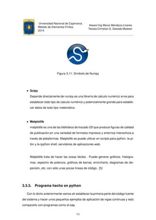 Universidad Nacional de Cajamarca.
Método de Elementos Finitos.
2014.
Asesor:Ing Marco Mendoza Linares.
Tesista:Christian G. Salcedo Malaver
Figura 3.11: Símbolo de Numpy
Scipy
Depende directamente de numpy es una librería de calculo numérico sirve para
establecer todo tipo de calculo numérico y potencialmente grande para estable-
cer datos de todo tipo matemático.
Matplotlib
matplotlib es una de las biblioteca de trazado 2D que produce ﬁguras de calidad
de publicación,en una variedad de formatos impresos y entornos interactivos,a
través de plataformas. Matplotlib se puede utilizar en scripts para python, la pi-
tón y la ipython shell, servidores de aplicaciones web.
Matplotlib trata de hacer las cosas fáciles . Puede generar gráﬁcos, histogra-
mas, espectro de potencia, gráﬁcos de barras, errorcharts, diagramas de dis-
persión, etc, con sólo unas pocas líneas de código. [5]
3.3.3. Programa hecho en python
Con lo dicho anteriormente vamos ah establecer la primera parte del código fuente
del sistema y hacer unos pequeños ejemplos de aplicación de vigas continuas y esto
compararlo con programas como el sap.
54
 