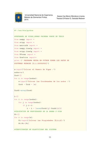 Universidad Nacional de Cajamarca.
Método de Elementos Finitos.
2014.
Asesor:Ing Marco Mendoza Linares.
Tesista:Christian G. Salcedo Malaver
#! /usr/bin/python
#PROGRAMA DE VIGAS_SAMAX PRIMERA PARTE DE TESIS
from numpy import *
from scipy import *
from matrix2d import *
from numpy.linalg import *
from scipy.linalg import *
from FForma import *
from Graficos import*
print (' PROGRAMA HECHA EN PYTHON PONER LOS DATOS DE
SISTEMAS NODALES [0,1.00000000]')
n=input('Colocar el Numero de Vigas :')
nodos=n+1
Cord=[]
for i in range(nodos):
s=input('Colocar las Coordenadas de los nodos :')
Cord = Cord + [s]
Cord1=array(Cord)
L=[]
for i in range(nodos):
for j in range(nodos):
if j-i==1:
L = L + [norm(Cord1[j]-Cord1[i])]
#COLOCACION DE PROPIEDADES DE LA BARRA O VIGA
Pt=[]
for i in range(n):
Pi=input('Colocar las Propiedades [E,b,h]:')
Pt=Pt+[Pi]
#COEFICIENTES DE ELASTICIDAD DEL SISTEMA
55
 