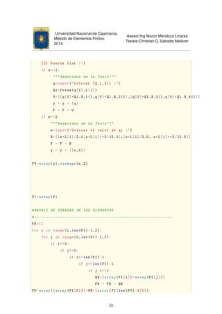 Universidad Nacional de Cajamarca.
Método de Elementos Finitos.
2014.
Asesor:Ing Marco Mendoza Linares.
Tesista:Christian G. Salcedo Malaver
[2] Fuerza Dist :')
if w==1:
""" Deducidos en La Tesis """
q=input('Colocar [Q_i ,Xi] :')
Q1=Forma(q[1],L[i])
U=[[q[0]*Q1.N_1(),q[0]*Q1.N_2()],[q[0]*Q1.N_3(),q[0]*Q1.N_4()]]
y = y + [q]
F = F + U
if w==2:
""" Deducidos en La Tesis """
s=input('Colocar el valor de qi :')
B=[[s*L[i]/2.0,s*L[i]**2/12.0],[s*L[i]/2.0,-s*L[i]**2/12.0]]
F = F + B
y = y + [[s,0]]
FV=array(y). reshape(n,2)
FI=array(F)
#MATRIZ DE FUERZAS DE LOS ELEMENTOS
#-----------------------------------------------------------
FR=[]
for i in range(1,len(FI)-1,2):
for j in range(2,len(FI)-1,2):
if i!=0:
if j!=0:
if i!=len(FI)-1:
if j!=len(FI)-1:
if j-i==1:
QW=[array(FI[i])+array(FI[j])]
FR = FR + QW
FU=array([array(FI[0])]+FR+[array(FI[len(FI)-1])])
58
 