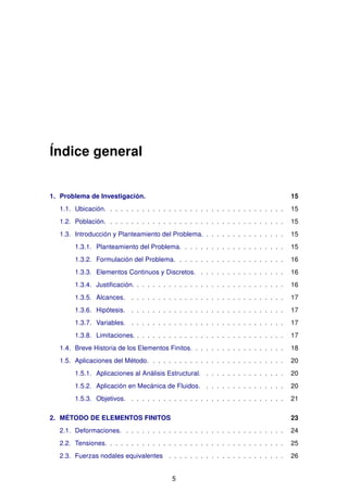 Índice general
1. Problema de Investigación. 15
1.1. Ubicación. . . . . . . . . . . . . . . . . . . . . . . . . . . . . . . . . . 15
1.2. Población. . . . . . . . . . . . . . . . . . . . . . . . . . . . . . . . . . 15
1.3. Introducción y Planteamiento del Problema. . . . . . . . . . . . . . . . 15
1.3.1. Planteamiento del Problema. . . . . . . . . . . . . . . . . . . . 15
1.3.2. Formulación del Problema. . . . . . . . . . . . . . . . . . . . . 16
1.3.3. Elementos Continuos y Discretos. . . . . . . . . . . . . . . . . 16
1.3.4. Justiﬁcación. . . . . . . . . . . . . . . . . . . . . . . . . . . . . 16
1.3.5. Alcances. . . . . . . . . . . . . . . . . . . . . . . . . . . . . . 17
1.3.6. Hipótesis. . . . . . . . . . . . . . . . . . . . . . . . . . . . . . 17
1.3.7. Variables. . . . . . . . . . . . . . . . . . . . . . . . . . . . . . 17
1.3.8. Limitaciones. . . . . . . . . . . . . . . . . . . . . . . . . . . . . 17
1.4. Breve Historia de los Elementos Finitos. . . . . . . . . . . . . . . . . . 18
1.5. Aplicaciones del Método. . . . . . . . . . . . . . . . . . . . . . . . . . 20
1.5.1. Aplicaciones al Análisis Estructural. . . . . . . . . . . . . . . . 20
1.5.2. Aplicación en Mecánica de Fluidos. . . . . . . . . . . . . . . . 20
1.5.3. Objetivos. . . . . . . . . . . . . . . . . . . . . . . . . . . . . . 21
2. MÉTODO DE ELEMENTOS FINITOS 23
2.1. Deformaciones. . . . . . . . . . . . . . . . . . . . . . . . . . . . . . . 24
2.2. Tensiones. . . . . . . . . . . . . . . . . . . . . . . . . . . . . . . . . . 25
2.3. Fuerzas nodales equivalentes . . . . . . . . . . . . . . . . . . . . . . 26
5
 