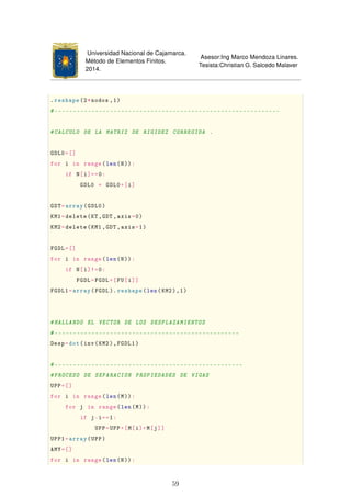 Universidad Nacional de Cajamarca.
Método de Elementos Finitos.
2014.
Asesor:Ing Marco Mendoza Linares.
Tesista:Christian G. Salcedo Malaver
.reshape(2*nodos ,1)
#-------------------------------------------------------------
#CALCULO DE LA MATRIZ DE RIGIDEZ CORREGIDA .
GDL0=[]
for i in range(len(N)):
if N[i]==0:
GDL0 = GDL0+[i]
GDT=array(GDL0)
KM1=delete(KT,GDT ,axis=0)
KM2=delete(KM1 ,GDT ,axis=1)
FGDL=[]
for i in range(len(N)):
if N[i]!=0:
FGDL=FGDL+[FU[i]]
FGDL1=array(FGDL). reshape(len(KM2),1)
#HALLANDO EL VECTOR DE LOS DESPLAZAMIENTOS
#--------------------------------------------------
Desp=dot(inv(KM2),FGDL1)
#---------------------------------------------------
#PROCESO DE SEPARACION PROPIEDADES DE VIGAS
UPP=[]
for i in range(len(M)):
for j in range(len(M)):
if j-i==1:
UPP=UPP+[M[i]+M[j]]
UPP1=array(UPP)
AMY=[]
for i in range(len(N)):
59
 