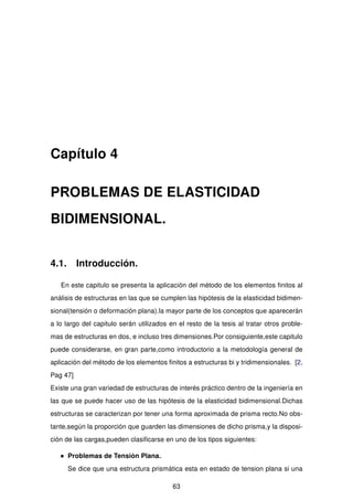 Capítulo 4
PROBLEMAS DE ELASTICIDAD
BIDIMENSIONAL.
4.1. Introducción.
En este capitulo se presenta la aplicación del método de los elementos ﬁnitos al
análisis de estructuras en las que se cumplen las hipótesis de la elasticidad bidimen-
sional(tensión o deformación plana).la mayor parte de los conceptos que aparecerán
a lo largo del capitulo serán utilizados en el resto de la tesis al tratar otros proble-
mas de estructuras en dos, e incluso tres dimensiones.Por consiguiente,este capitulo
puede considerarse, en gran parte,como introductorio a la metodología general de
aplicación del método de los elementos ﬁnitos a estructuras bi y tridimensionales. [2,
Pag 47]
Existe una gran variedad de estructuras de interés práctico dentro de la ingeniería en
las que se puede hacer uso de las hipótesis de la elasticidad bidimensional.Dichas
estructuras se caracterizan por tener una forma aproximada de prisma recto.No obs-
tante,según la proporción que guarden las dimensiones de dicho prisma,y la disposi-
ción de las cargas,pueden clasiﬁcarse en uno de los tipos siguientes:
Problemas de Tensión Plana.
Se dice que una estructura prismática esta en estado de tension plana si una
63
 