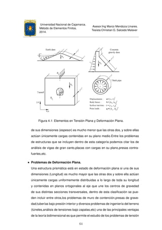 Universidad Nacional de Cajamarca.
Método de Elementos Finitos.
2014.
Asesor:Ing Marco Mendoza Linares.
Tesista:Christian G. Salcedo Malaver
Figura 4.1: Elementos en Tensión Plana y Deformación Plana.
de sus dimensiones (espesor) es mucho menor que las otras dos, y sobre ellas
actúan únicamente cargas contenidas en su plano medio.Entre los problemas
de estructuras que se incluyen dentro de esta categoría podemos citar los de
análisis de vigas de gran canto,placas con cargas en su plano,presas contra-
fuertes,etc.
Problemas de Deformación Plana.
Una estructura prismática está en estado de deformación plana si una de sus
dimensiones (Longitud) es mucho mayor que las otras dos y sobre ella actúan
únicamente cargas uniformemente distribuidas a lo largo de toda su longitud
y contenidas en planos ortogonales al eje que une los centros de gravedad
de sus distintas secciones transversales, dentro de esta clasiﬁcación se pue-
den incluir entre otros,los problemas de muro de contención,presas de grave-
dad,tuberías bajo presión interior y diversos problemas de ingeniería del terreno
(túneles,análisis de tensiones bajo zapatas,etc) una de las principales ventajas
de la teoría bidimensional es que permite el estudio de los problemas de tensión
64
 
