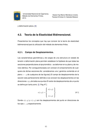 Universidad Nacional de Cajamarca.
Método de Elementos Finitos.
2014.
Asesor:Ing Marco Mendoza Linares.
Tesista:Christian G. Salcedo Malaver
y deformación plana. [3]
4.2. Teoria de la Elasticidad Bidimensional.
Presentemos los conceptos que hay que conocer de la teoría de elasticidad
bidimensional para la utilización del método de elementos ﬁnitos.
4.2.1. Campo de Desplazamientos.
Las características geométricas y de cargas de una estructura en estado de
tensión o deformación plana permiten establecer la hipótesis de que todas las
secciones perpendiculares al eje prismático z se deforman en su plano y de ma-
nera idéntica .Por consiguiente,basta con conocer el comportamiento de cual-
quiera de dichas secciones.Así ,consideramos una | genérica contenida en el
plano x − y de cualquiera de las ﬁguras().El campo de desplazamientos de la
sección esta perfectamente deﬁnido si se conocen los desplazamientos en las
direcciones x y y de todos sus puntos.El vector de desplazamientos de un punto
se deﬁne,por tanto,como [2, Pag 47 ]
u(x, y) =



u(x, y)
v(x, y)



(4.1)
Donde u(x, y) y v(x, y) son los desplazamientos del punto en direcciones de
los ejes x , y,respectivamente.
65
 