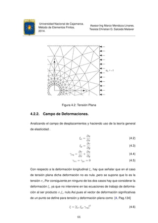 Universidad Nacional de Cajamarca.
Método de Elementos Finitos.
2014.
Asesor:Ing Marco Mendoza Linares.
Tesista:Christian G. Salcedo Malaver
Figura 4.2: Tensión Plana
4.2.2. Campo de Deformaciones.
Analizando el campo de desplazamientos y haciendo uso de la teoría general
de elasticidad .
ξx =
∂u
∂x
(4.2)
ξy =
∂v
∂y
(4.3)
γxy =
∂v
∂x
+
∂u
∂y
(4.4)
γxz = γyz = 0 (4.5)
Con respecto a la deformación longitudinal ξz hay que señalar que en el caso
de tensión plana dicha deformación no es nula ,pero se supone que lo es la
tensión σz.Por consiguiente,en ninguno de los dos casos hay que considerar la
deformación ξz ya que no interviene en las ecuaciones de trabajo de deforma-
ción al ser producto σzξz nulo.Así,pues el vector de deformación signiﬁcativas
de un punto se deﬁne para tensión y deformación plana como [4, Pag.134]
ξ = [ξx, ξy, γxy]T
(4.6)
66
 