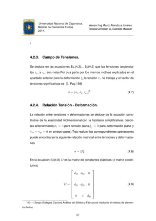 Universidad Nacional de Cajamarca.
Método de Elementos Finitos.
2014.
Asesor:Ing Marco Mendoza Linares.
Tesista:Christian G. Salcedo Malaver
1
4.2.3. Campo de Tensiones.
Se deduce en las ecuaciones Ec.(4.2)... Ec(4.5) que las tensiones tangencia-
les τxz y τyz son nulas.Por otra parte por los mismos motivos explicados en el
apartado anterior para la deformación ξz,la tensión σz no trabaja y el vector de
tensiones signiﬁcativas es [3, Pag.158]
σ = [σx, σy, τxy]T
(4.7)
4.2.4. Relación Tensión - Deformación.
La relación entre tensiones y deformaciones se deduce de la ecuación cons-
titutiva de la elasticidad tridimensional,con la hipótesis simpliﬁcativas descri-
tas anteriormente(σz = 0 para tensión plana,ξz = 0 para deformación plana y
γxz = γyz = 0 en ambos casos).Tras realizar las correspondientes operaciones
puede encontrarse la siguiente relación matricial entre tensiones y deformacio-
nes
σ = Dξ (4.8)
En la ecuación Ec(4.8) D es la matriz de constantes elásticas (o matriz consti-
tutiva)
D =











d11 d12 0
d21 d22 0
0 0 d33











(4.9)
1
[4]−→ Sergio Gallegos Cazares,Análisis de Sólidos y Estructural mediante el método de elemen-
tos ﬁnitos
67
 