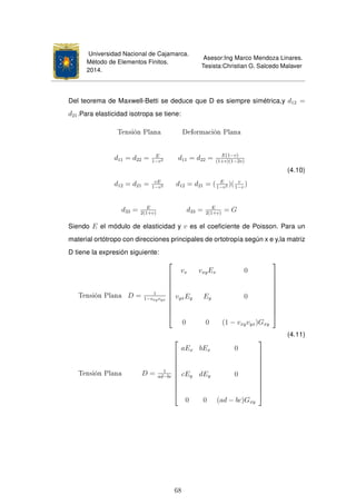 Universidad Nacional de Cajamarca.
Método de Elementos Finitos.
2014.
Asesor:Ing Marco Mendoza Linares.
Tesista:Christian G. Salcedo Malaver
Del teorema de Maxwell-Betti se deduce que D es siempre simétrica,y d12 =
d21.Para elasticidad isotropa se tiene:
Tensión Plana Deformación Plana
d11 = d22 = E
1−v2 d11 = d22 = E(1−v)
(1+v)(1−2v)
d12 = d21 = vE
1−v2 d12 = d21 = ( E
1−v2 )( v
1−v
)
d33 = E
2(1+v)
d33 = E
2(1+v)
= G
(4.10)
Siendo E el módulo de elasticidad y v es el coeﬁciente de Poisson. Para un
material ortótropo con direcciones principales de ortotropía según x e y,la matriz
D tiene la expresión siguiente:
Tensión Plana D = 1
1−vxyvyx











vx vxyEx 0
vyxEy Ey 0
0 0 (1 − vxyvyx)Gxy











Tensión Plana D = 1
ad−bc











aEx bEx 0
cEy dEy 0
0 0 (ad − bc)Gxy











(4.11)
68
 