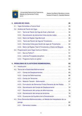 Universidad Nacional de Cajamarca.
Método de Elementos Finitos.
2014.
Asesor:Ing Marco Mendoza Linares.
Tesista:Christian G. Salcedo Malaver
3. ANÁLISIS DE VIGAS. 28
3.1. Vigas Sometidas a Fuerza Axial. . . . . . . . . . . . . . . . . . . . . . 28
3.2. Análisis de Flexión de Vigas. . . . . . . . . . . . . . . . . . . . . . . . 34
3.2.1. Teoría de Flexión de Viga de Euler y Bernoulli. . . . . . . . . . 34
3.2.2. Discretización de elementos ﬁnitos de dos nodos. . . . . . . . . 36
3.2.3. Matriz de Rigidez Viga Bernoulli. . . . . . . . . . . . . . . . . . 40
3.2.4. Teoría de Flexión de Viga de Timoshenko . . . . . . . . . . . . 42
3.2.5. Elementos ﬁnitos para ﬂexión de vigas de Timoshenko. . . . . 44
3.2.6. Matriz de Rigidez Total V.Timoshenko y Efecto de Bloqueo. . . 46
3.3. Programación para Vigas hecho en Python. . . . . . . . . . . . . . . . 51
3.3.1. Que es Python?. . . . . . . . . . . . . . . . . . . . . . . . . . . 51
3.3.2. Librerías Principales de python. . . . . . . . . . . . . . . . . . 53
3.3.3. Programa hecho en python . . . . . . . . . . . . . . . . . . . . 54
4. PROBLEMAS DE ELASTICIDAD BIDIMENSIONAL. 63
4.1. Introducción. . . . . . . . . . . . . . . . . . . . . . . . . . . . . . . . . 63
4.2. Teoria de la Elasticidad Bidimensional. . . . . . . . . . . . . . . . . . . 65
4.2.1. Campo de Desplazamientos. . . . . . . . . . . . . . . . . . . . 65
4.2.2. Campo de Deformaciones. . . . . . . . . . . . . . . . . . . . . 66
4.2.3. Campo de Tensiones. . . . . . . . . . . . . . . . . . . . . . . . 67
4.2.4. Relación Tensión - Deformación. . . . . . . . . . . . . . . . . . 67
4.2.5. Formulación de Elementos Finitos.Elemento de tres Nodos. . . 71
4.2.6. Discretización del Campo de Desplazamiento. . . . . . . . . . 72
4.2.7. Discretización del campo de deformaciones. . . . . . . . . . . 76
4.2.8. Discretización del campo de tensiones. . . . . . . . . . . . . . 78
4.2.9. Ecuaciones de Equilibrio de la Discretización. . . . . . . . . . . 79
4.3. Otros Elementos Bidimensionales y el Método de Interpolación de La-
grange. . . . . . . . . . . . . . . . . . . . . . . . . . . . . . . . . . . . 82
4.3.1. Elementos Lineales. . . . . . . . . . . . . . . . . . . . . . . . . 85
6
 