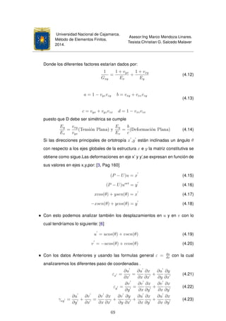 Universidad Nacional de Cajamarca.
Método de Elementos Finitos.
2014.
Asesor:Ing Marco Mendoza Linares.
Tesista:Christian G. Salcedo Malaver
Donde los diferentes factores estarían dados por:
1
Gxy
=
1 + vyx
Ex
+
1 + vxy
Ey
(4.12)
a = 1 − vyzvzy b = vxy + vxzvzy
c = vyx + vyzvzx d = 1 − vxzvzx
(4.13)
puesto que D debe ser simétrica se cumple
Ey
Ex
=
vxy
vyx
(Tensión Plana) y
Ey
Ex
=
b
c
(Deformación Plana) (4.14)
Si las direcciones principales de ortotropía x ,y están inclinadas un ángulo θ
con respecto a los ejes globales de la estructura x e y la matriz constitutiva se
obtiene como sigue.Las deformaciones en eje x’ y y’,se expresan en función de
sus valores en ejes x,y,por: [3, Pag 160]
(P − U)u = x (4.15)
(P − U)uort
= y (4.16)
xcos(θ) + ysen(θ) = x (4.17)
−xsen(θ) + ycos(θ) = y (4.18)
Con esto podemos analizar también los desplazamientos en u y en v con lo
cual tendríamos lo siguiente: [6]
u = ucos(θ) + vsen(θ) (4.19)
v = −ucos(θ) + vcos(θ) (4.20)
Con los datos Anteriores y usando las formulas general ε = du
dx
con la cual
analizaremos los diferentes paso de coordenadas .
εx =
∂u
∂x
=
∂u
∂x
∂x
∂x
+
∂u
∂y
∂y
∂x
(4.21)
εy =
∂v
∂y
=
∂v
∂x
∂x
∂y
+
∂v
∂x
∂x
∂y
(4.22)
γxy =
∂u
∂y
+
∂v
∂x
=
∂v
∂x
∂x
∂x
+
∂v
∂y
∂y
∂x
+
∂u
∂x
∂x
∂y
+
∂u
∂x
∂x
∂y
(4.23)
69
 