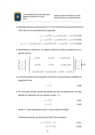 Universidad Nacional de Cajamarca.
Método de Elementos Finitos.
2014.
Asesor:Ing Marco Mendoza Linares.
Tesista:Christian G. Salcedo Malaver
Reemplazando las ecuaciones Ec(4.17-4.18-4.19-4.20) en las ecuaciones Ec(4.21-
4.22-4.23) con la cual tendríamos lo siguiente:
εx = εxcos2
(θ) + γxysen(θ)cos(θ) + εysen2
(θ) (4.24)
εy = εxsen2
(θ) − γxysen(θ)cos(θ) + εycos2
(θ) (4.25)
γxy = εx − 2cos(θ)sen(θ) + εy2cos(θ)sen(θ) + γxy(cos2
(θ) − sen2
(θ)) (4.26)
Acomodando el sistema en un sistema matricial el sistema quedaría de la si-
guiente manera:



εx
εy
εxy



=











cos2
(θ) sen2
(θ) sen(θ)cos(θ)
sen2
(θ) cos2
(θ) −sen(θ)cos(θ)
−2sen(θ)cos(θ) 2sen(θ)cos(θ) cos2
(θ) − sen2
(θ)














εx
εy
γxy



(4.27)
La formula quedaría de la siguiente manera con la cual se podría establecer la
siguiente formula:
ε = Tε (4.28)
Por otra parte también puede demostrase que que las tensiones en los ejes
globales se relacionan con sus valores en ejes x y y
σ = TT
σ (4.29)
σ = D ε (4.30)
Donde D viene expresada en Ec(4.11) para material ortotrópo.
Finalmente,haciendo uso de las Ecs(4.29)-(4.30) se obtiene:
σ = TT
D Tε = Dε (4.31)
D = TT
D T (4.32)
70
 