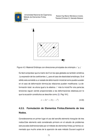 Universidad Nacional de Cajamarca.
Método de Elementos Finitos.
2014.
Asesor:Ing Marco Mendoza Linares.
Tesista:Christian G. Salcedo Malaver
Figura 4.3: Material Ortótropo con direcciones principales de ortotropía x y y
Es fácil comprobar que la matriz de D en los ejes globales es también simétrica
.La expresión de los coeﬁcientes dij para el caso de elasticidad anisótropa. Si el
sólido esta sometido a un estado de deformación inicial,tal como puede suceder
en el caso de deformación térmica,las relaciones pueden modiﬁcarse. La de-
formación totalε es ahora igual a la elástica εe
más la inicial.Por otra parte,las
tensiones siguen siendo proporcionales a las deformaciones elásticas,con lo
que la ecuación constitutiva se describe como: [3, Pag 161]
σ = Dεe
= D(ε − ε0
) (4.33)
4.2.5. Formulación de Elementos Finitos.Elemento de tres
Nodos.
Consideraremos en primer lugar el uso del sencillo elemento triangular de tres
nodos.Este elemento está considerado primario en el estudio de problemas
estructurales bidimensionales por el método de elementos ﬁnitos.ya hemos co-
mentado que mucho antes de la aparición de este método Courant sugirió el
71
 