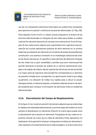 Universidad Nacional de Cajamarca.
Método de Elementos Finitos.
2014.
Asesor:Ing Marco Mendoza Linares.
Tesista:Christian G. Salcedo Malaver
uso de una interpolación polinomica lineal sobre sus subdominios triangulares
para aproximar la solución numérica de ecuaciones diferenciales. [3, Pag 168]
Años después,Turner et al.En un clásico articulo propusieron la división de los
dominios bidimensionales en triángulos de tres nodos para facilitar su análisis
matricial.Por ello,dicho elemento es conocido como elemento de Turner.El trian-
gulo de tres nodos pronto adquirió gran popularidad entre ingenieros estructu-
rales.De las muchas aplicaciones practicas de dicho elemento en su primera
etapa hay que destacar las relaciones con el cálculo de presas de gravedad que
constituyeron una autentica innovación en la metodología tradicional del análi-
sis de dichas estructuras [2, pag.55].La clave del éxito del elemento triangular
de tres nodos fue su gran versatilidad y sencillez que,como veremos,permite
asimilar fácilmente el proceso de análisis de un dominio bidimensional com-
plejo a las etapas del clásico cálculo matricial de estructuras de barras,familiar
a la mayor parte de ingenieros estructurales.Por contrapartida,es un elemento
de precisión limitada,como corresponde a su aproximación lineal lo que obliga
usualmente a la utilización de mallas muy tupidas pese a ello,en la actuali-
dad,sigue siendo un elemento popular y competitivo,ademas de servir de ejem-
plo excelente para introducir la formulación de elementos ﬁnitos en problemas
bidimensionales.
4.2.6. Discretización del Campo de Desplazamiento.
En la ﬁgura 4.4 se muestra la sección transversal cualquiera que se analiza bajo
la hipótesis de elasticidad bidimensional.La primera etapa del análisis es como
siempre la discretización en elementos ﬁnitos.En la misma ﬁgura puede verse
la discretización de la sección en elementos Triangulares de tres nodos es im-
portante recordar de nuevo que la malla de elementos ﬁnitos representa una
idealización de la geometría lineal.por consiguiente,el análisis por elementos ﬁ-
nitos reproduce el comportamiento de la malla escogida y no el de la estructura
72
 