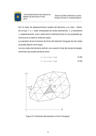 Universidad Nacional de Cajamarca.
Método de Elementos Finitos.
2014.
Asesor:Ing Marco Mendoza Linares.
Tesista:Christian G. Salcedo Malaver
Son el vector de desplazamientos nodales del elemento y un nodo i. Advier-
tan se que N y ae
están compuestos de tantas submatrices Ni y subvectores
ae
i ,respectivamente ,como nodos tiene el elemento.Esto es una propiedad ge-
neral que se cumple en todos los casos.
La expresión de las funciones de forma del elemento triangular de tres nodos
se puede obtener como sigue.
Los tres nodos del elemento deﬁnen una variación lineal del campo de despla-
zamientos que puede escribirse como:
u = α1 + α2x + α3y (4.42)
v = α4 + α5x + α6y (4.43)
Figura 4.5: Elemento discretizado en forma Triangular.
75
 