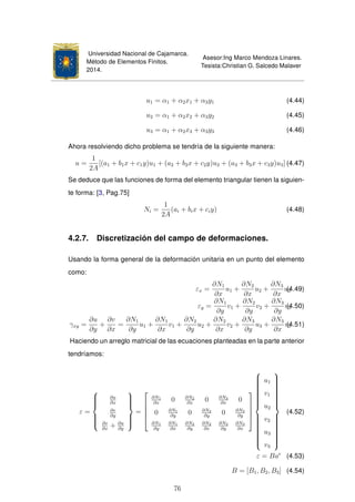 Universidad Nacional de Cajamarca.
Método de Elementos Finitos.
2014.
Asesor:Ing Marco Mendoza Linares.
Tesista:Christian G. Salcedo Malaver
u1 = α1 + α2x1 + α3y1 (4.44)
u2 = α1 + α2x2 + α3y2 (4.45)
u3 = α1 + α2x3 + α3y3 (4.46)
Ahora resolviendo dicho problema se tendría de la siguiente manera:
u =
1
2A
[(a1 + b1x + c1y)u1 + (a2 + b2x + c2y)u2 + (a3 + b3x + c3y)u3] (4.47)
Se deduce que las funciones de forma del elemento triangular tienen la siguien-
te forma: [3, Pag.75]
Ni =
1
2A
(ai + bix + ciy) (4.48)
4.2.7. Discretización del campo de deformaciones.
Usando la forma general de la deformación unitaria en un punto del elemento
como:
εx =
∂N1
∂x
u1 +
∂N2
∂x
u2 +
∂N3
∂x
u3(4.49)
εy =
∂N1
∂y
v1 +
∂N2
∂y
v2 +
∂N3
∂y
v3(4.50)
γxy =
∂u
∂y
+
∂v
∂x
=
∂N1
∂y
u1 +
∂N1
∂x
v1 +
∂N2
∂y
u2 +
∂N2
∂x
v2 +
∂N3
∂y
u3 +
∂N3
∂x
v3(4.51)
Haciendo un arreglo matricial de las ecuaciones planteadas en la parte anterior
tendríamos:
ε =



∂u
∂x
∂v
∂y
∂v
∂x
+ ∂u
∂y



=





∂N1
∂x
0 ∂N2
∂x
0 ∂N3
∂x
0
0 ∂N1
∂y
0 ∂N2
∂y
0 ∂N3
∂y
∂N1
∂y
∂N1
∂x
∂N2
∂y
∂N2
∂x
∂N3
∂y
∂N3
∂x








u1
v1
u2
v2
u3
v3



(4.52)
ε = Bae
(4.53)
B = [B1, B2, B3] (4.54)
76
 