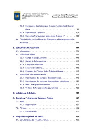 Universidad Nacional de Cajamarca.
Método de Elementos Finitos.
2014.
Asesor:Ing Marco Mendoza Linares.
Tesista:Christian G. Salcedo Malaver
4.3.2. Interpolación de alta jerarquía de clase C0,Interpolación Lagran-
giana. . . . . . . . . . . . . . . . . . . . . . . . . . . . . . . . 93
4.3.3. Elementos de Transición. . . . . . . . . . . . . . . . . . . . . . 104
4.3.4. Elementos Triangulares y tetahedricos de clase C0
. . . . . . . . 106
4.4. Cálculo Analítico sobre Elementos Triangulares y Rectangulares de la-
dos rectos. . . . . . . . . . . . . . . . . . . . . . . . . . . . . . . . . . 111
5. SÓLIDOS DE REVOLUCIÓN. 114
5.1. Introducción. . . . . . . . . . . . . . . . . . . . . . . . . . . . . . . . . 114
5.2. Formulación Básica. . . . . . . . . . . . . . . . . . . . . . . . . . . . . 115
5.2.1. Campo de Desplazamiento. . . . . . . . . . . . . . . . . . . . 115
5.2.2. Campo de Deformaciones. . . . . . . . . . . . . . . . . . . . . 115
5.2.3. Campos de Tensiones. . . . . . . . . . . . . . . . . . . . . . . 116
5.2.4. Ecuación Constitutiva. . . . . . . . . . . . . . . . . . . . . . . . 116
5.2.5. Expresión del Principio de los Trabajos Virtuales. . . . . . . . . 117
5.3. Formulación de Elementos Finitos. . . . . . . . . . . . . . . . . . . . . 119
5.3.1. Discretización del campo de desplazamientos. . . . . . . . . . 119
5.3.2. Discretización del campo de deformaciones y tensiones. . . . . 120
5.3.3. Matriz de Rigidez del Elemento. . . . . . . . . . . . . . . . . . 121
5.3.4. Vectores de fuerzas nodales equivalentes. . . . . . . . . . . . 122
6. Metodología de Estudio. 124
7. Ejemplos y Problemas de Elementos Finitos. 127
7.1. Vigas. . . . . . . . . . . . . . . . . . . . . . . . . . . . . . . . . . . . 127
7.1.1. Problema N01: . . . . . . . . . . . . . . . . . . . . . . . . . . . 127
7.2. Pórticos. . . . . . . . . . . . . . . . . . . . . . . . . . . . . . . . . . . 132
7.2.1. Problema N02. . . . . . . . . . . . . . . . . . . . . . . . . . . . 132
8. Programación general del Femax. 139
8.1. Características del Programa Femax. . . . . . . . . . . . . . . . . . . 139
7
 