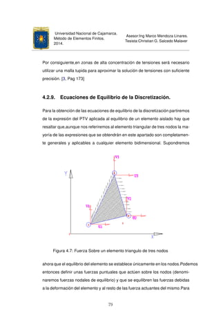Universidad Nacional de Cajamarca.
Método de Elementos Finitos.
2014.
Asesor:Ing Marco Mendoza Linares.
Tesista:Christian G. Salcedo Malaver
Por consiguiente,en zonas de alta concentración de tensiones será necesario
utilizar una malla tupida para aproximar la solución de tensiones con suﬁciente
precisión. [3, Pag 173]
4.2.9. Ecuaciones de Equilibrio de la Discretización.
Para la obtención de las ecuaciones de equilibrio de la discretización partiremos
de la expresión del PTV aplicada al equilibrio de un elemento aislado hay que
resaltar que,aunque nos referiremos al elemento triangular de tres nodos la ma-
yoría de las expresiones que se obtendrán en este apartado son completamen-
te generales y aplicables a cualquier elemento bidimensional. Supondremos
Figura 4.7: Fuerza Sobre un elemento triangulo de tres nodos
ahora que el equilibrio del elemento se establece únicamente en los nodos.Podemos
entonces deﬁnir unas fuerzas puntuales que actúen sobre los nodos (denomi-
naremos fuerzas nodales de equilibrio) y que se equilibren las fuerzas debidas
a la deformación del elemento y al resto de las fuerza actuantes del mismo.Para
79
 