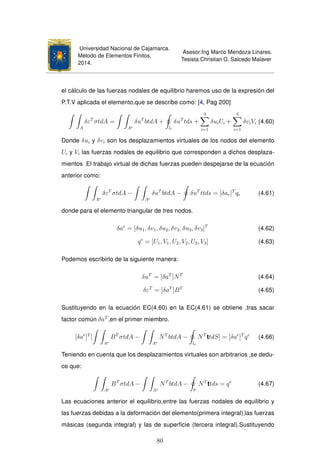 Universidad Nacional de Cajamarca.
Método de Elementos Finitos.
2014.
Asesor:Ing Marco Mendoza Linares.
Tesista:Christian G. Salcedo Malaver
el cálculo de las fuerzas nodales de equilibrio haremos uso de la expresión del
P.T.V aplicada el elemento,que se describe como: [4, Pag 200]
A
δεT
σtdA =
Ae
δuT
btdA +
le
δuT
tds +
3
i=1
δuiUi +
3
i=1
δviVi (4.60)
Donde δui y δvi son los desplazamientos virtuales de los nodos del elemento
Ui y Vi las fuerzas nodales de equilibrio que corresponden a dichos desplaza-
mientos .El trabajo virtual de dichas fuerzas pueden despejarse de la ecuación
anterior como:
Ae
δεT
σtdA −
Ae
δuT
btdA − δuT
ttds = [δae]T
qe (4.61)
donde para el elemento triangular de tres nodos.
δae
= [δu1, δv1, δu2, δv2, δu3, δv3]T
(4.62)
qe
= [U1, V1, U2, V2, U3, V3] (4.63)
Podemos escribirlo de la siguiente manera:
δuT
= [δaT
]NT
(4.64)
δεT
= [δaT
]BT
(4.65)
Sustituyendo en la ecuación EC(4.60) en la EC(4.61) se obtiene ,tras sacar
factor común δaT
,en el primer miembro.
[δae
]T
[
Ae
BT
σtdA −
Ae
NT
btdA −
le
NT
ttdS] = [δae
]T
qe
(4.66)
Teniendo en cuenta que los desplazamientos virtuales son arbitrarios ,se dedu-
ce que:
Ae
BT
σtdA −
Ae
NT
btdA −
le
NT
ttds = qe
(4.67)
Las ecuaciones anterior el equilibrio,entre las fuerzas nodales de equilibrio y
las fuerzas debidas a la deformación del elemento(primera integral),las fuerzas
másicas (segunda integral) y las de superﬁcie (tercera integral).Sustituyendo
80
 