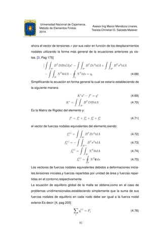 Universidad Nacional de Cajamarca.
Método de Elementos Finitos.
2014.
Asesor:Ing Marco Mendoza Linares.
Tesista:Christian G. Salcedo Malaver
ahora el vector de tensiones σ por sus valor en función de los desplazamientos
nodales utilizando la forma más general de la ecuaciones anteriores ya vis-
tas. [3, Pag 175]
[
Ae
BT
DBtdA]ae
−
Ae
BT
Dε0
tdA +
Ae
BT
σ0
tdA
−
Ae
NT
btdA −
le
NT
tds = qe (4.68)
Simpliﬁcando la ecuación en forma general la cual se estaría estableciendo de
la siguiente manera:
Ke
ae
− fe
= qe
(4.69)
Ke
=
Ae
BT
DBtdA (4.70)
Es la Matriz de Rigidez del elemento y:
fe
= fe
ε + fe
σ + fe
b + fe
t (4.71)
el vector de fuerzas nodales equivalentes del elemento,siendo:
f(e)
ε =
Ae
BT
Dε0
tdA (4.72)
f(e)
σ = −
A(e)
BT
σ0
tdA (4.73)
f
(e)
b =
Ae
NT
btdA (4.74)
f
(e)
t =
le
NT
ttds (4.75)
Los vectores de fuerzas nodales equivalentes debidos a deformaciones inicia-
les,tensiones iniciales,y fuerzas repartidas por unidad de área y fuerzas repar-
tidas en el contorno,respectivamente.
La ecuación de equilibrio global de la malla se obtiene,como en el caso de
problemas unidimensionales,estableciendo simplemente que la suma de sus
fuerzas nodales de equilibrio en cada nodo debe ser igual a la fuerza nodal
exterior.Es decir: [4, pag 205]
e
q
(e)
i = Pj (4.76)
81
 