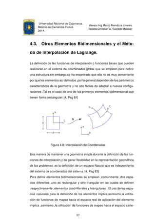 Universidad Nacional de Cajamarca.
Método de Elementos Finitos.
2014.
Asesor:Ing Marco Mendoza Linares.
Tesista:Christian G. Salcedo Malaver
4.3. Otros Elementos Bidimensionales y el Méto-
do de Interpolación de Lagrange.
La deﬁnición de las funciones de interpolación o funciones bases que pueden
realizarse en el sistema de coordenadas global que se emplean para deﬁnir
una estructura;sin embargo,se ha encontrado que ello no es muy conveniente
por que los elementos así deﬁnidos ,por lo general,dependen de los parámetros
característicos de la geometría y no son fáciles de adaptar a nuevas conﬁgu-
raciones .Tal es el caso de uno de los primeros elementos bidimensional que
tienen forma rectangular: [4, Pag 81]
Figura 4.8: Interpolación de Coordenadas
Una manera de mantener una geometría simple durante la deﬁnición de las fun-
ciones de interpolación,y de ganar ﬂexibilidad en la representación geométrica
de los problemas ,es la deﬁnición de un espacio Natural que es independiente
del sistema de coordenadas del sistema. [4, Pag 83]
Para deﬁnir elementos bidimensionales se emplean ,comúnmente ,dos espa-
cios diferentes ,uno es rectangular y otro triangular en las cuales se deﬁnen
,respectivamente ,elementos cuadriliterales y triangulares . El uso de los espa-
cios naturales para la deﬁnición de los elementos implica,asimismo,la utiliza-
ción de funciones de mapeo hacia el espacio real de aplicación del elemento
implica ,asimismo ,la utilización de funciones de mapeo hacia el espacio carte-
82
 