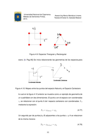 Universidad Nacional de Cajamarca.
Método de Elementos Finitos.
2014.
Asesor:Ing Marco Mendoza Linares.
Tesista:Christian G. Salcedo Malaver
Figura 4.9: Espacios Triangular y Rectangular
siano. [4, Pag 85] Se inicia relacionando las geometrías de los espacios,para
Figura 4.10: Mapeo entre los puntos del espacio Natural y el Espacio Cartesiano
lo cual en la ﬁgura 4.10 anterior se muestra como un ejemplo de geometría de
un cuadrilátero en dos dimensiones .El punto a en el espacio con coordenadas
εa se relacionan con el punto A de l espacio cartesiano con coordenadas XA
mediante la expresión:
XA = ϕ(ξa,ηa) = ϕξa (4.77)
Un segundo par de puntos,b y B adyacentes a los puntos α y A se relacionan
de la misma manera:
XB = ϕ(ξb,η(b)) = ϕξb
(4.78)
83
 