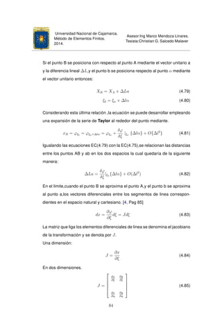 Universidad Nacional de Cajamarca.
Método de Elementos Finitos.
2014.
Asesor:Ing Marco Mendoza Linares.
Tesista:Christian G. Salcedo Malaver
Si el punto B se posiciona con respecto al punto A mediante el vector unitario a
y la diferencia lineal ∆L,y el punto b se posiciona respecto al punto α mediante
el vector unitario entonces:
XB = XA + ∆La (4.79)
ξb = ξa + ∆lα (4.80)
Considerando esta última relación ,la ecuación se puede desarrollar empleando
una expansión de la serie de Taylor al rededor del punto mediante.
xB = ϕξb
= ϕξa+∆lα = ϕξa +
δϕ
δξ
|ξa {∆lα} + O{∆l2
} (4.81)
Igualando las ecuaciones EC(4.79) con la EC(4.75),se relacionan las distancias
entre los puntos AB y ab en los dos espacios la cual quedaría de la siguiente
manera:
∆La =
δϕ
δξ
|ξa {∆lα} + O(∆l2
) (4.82)
En el limite,cuando el punto B se aproxima el punto A,y el punto b se aproxima
al punto a,los vectores diferenciales entre los segmentos de linea correspon-
dientes en el espacio natural y cartesiano. [4, Pag 85]
dx =
∂ϕ
∂ξ
dξ = Jdξ (4.83)
La matriz que liga los elementos diferenciales de linea se denomina el jacobiano
de la transformación y se denota por J.
Una dimensión:
J =
∂x
∂ξ
(4.84)
En dos dimensiones.
J =





∂x
∂ξ
∂y
∂ξ
∂x
∂η
∂y
∂η





(4.85)
84
 
