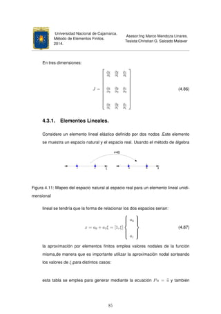 Universidad Nacional de Cajamarca.
Método de Elementos Finitos.
2014.
Asesor:Ing Marco Mendoza Linares.
Tesista:Christian G. Salcedo Malaver
En tres dimensiones:
J =











∂x
∂ξ
∂y
∂ξ
∂z
∂ξ
∂x
∂η
∂y
∂η
∂z
∂η
∂x
∂ζ
∂y
∂ζ
∂z
∂ζ











(4.86)
4.3.1. Elementos Lineales.
Considere un elemento lineal elástico deﬁnido por dos nodos .Este elemento
se muestra un espacio natural y el espacio real. Usando el método de álgebra
Figura 4.11: Mapeo del espacio natural al espacio real para un elemento lineal unidi-
mensional
lineal se tendría que la forma de relacionar los dos espacios serian:
x = a0 + a1ξ = [1, ξ]



a0
a1



(4.87)
la aproximación por elementos ﬁnitos emplea valores nodales de la función
misma,de manera que es importante utilizar la aproximación nodal sorteando
los valores de ξ,para distintos casos:
esta tabla se emplea para generar mediante la ecuación Pa = u y también
85
 