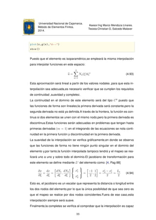 Universidad Nacional de Cajamarca.
Método de Elementos Finitos.
2014.
Asesor:Ing Marco Mendoza Linares.
Tesista:Christian G. Salcedo Malaver
plot(x,g(x),'r--')
show()
Puesto que el elemento es isoparamétrico,se empleará la misma interpolación
para interpolar funciones en este espacio:
u =
2
a=1
Na(ξ)ua
e
(4.93)
Esta aproximación será lineal a partir de los valores nodales ,para que esta in-
terpolación sea adecuada,es necesario veriﬁcar que se cumplen los requisitos
de continuidad ,suavidad y completez.
La continuidad en el dominio de este elemento será del tipo C0
puesto que
las funciones de forma son lineales;la primera derivada será constante,pero la
segunda derivada no está ya deﬁnida.A través de la frontera, la función es con-
tinua si dos elementos se unen con el mismo nodo,pero la primera derivada es
discontinua.Estas funciones serán adecuadas en problemas que tengan hasta
primeras derivadas (m = 1) en el integrando de las ecuaciones se nota conti-
nuidad en la primera función y discontinuidad en la primera derivada.
La suavidad de la interpolación se veriﬁca gráﬁcamente,en donde se observa
que las funciones de forma no tiene ningún punto singular en el dominio del
elemento y,por tanto,la función interpolada tampoco tendrá y el mapeo se rea-
lizará uno a uno y sobre todo el dominio.El jacobiano de transformación para
este elemento se deﬁne mediante Le
del elemento como: [4, Pag 88]
∂x
∂ξ
=
dx
dξ
=
dN1
dξ
,
dN2
dξ



xe
1
xe
2



=
−1
2
,
1
2
=
xe
2 − xe
1
2
=
Le
2
(4.94)
Esto es, el jacobiano es un escalar que representa la distancia o longitud entre
los dos nodos del elemento,por lo que la única posibilidad de que sea cero es
que el mapeo se realice por dos nodos coincidentes.Fuera de ese caso,esta
interpolación siempre será suave.
Finalmente,la completes se veriﬁca al comprobar que la interpolación es capaz
88
 