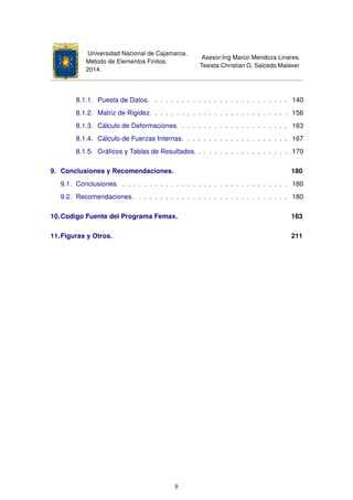 Universidad Nacional de Cajamarca.
Método de Elementos Finitos.
2014.
Asesor:Ing Marco Mendoza Linares.
Tesista:Christian G. Salcedo Malaver
8.1.1. Puesta de Datos. . . . . . . . . . . . . . . . . . . . . . . . . . 140
8.1.2. Matriz de Rigidez. . . . . . . . . . . . . . . . . . . . . . . . . . 156
8.1.3. Cálculo de Deformaciones. . . . . . . . . . . . . . . . . . . . . 163
8.1.4. Cálculo de Fuerzas Internas. . . . . . . . . . . . . . . . . . . . 167
8.1.5. Gráﬁcos y Tablas de Resultados. . . . . . . . . . . . . . . . . . 170
9. Conclusiones y Recomendaciones. 180
9.1. Conclusiones. . . . . . . . . . . . . . . . . . . . . . . . . . . . . . . . 180
9.2. Recomendaciones. . . . . . . . . . . . . . . . . . . . . . . . . . . . . 180
10.Codigo Fuente del Programa Femax. 183
11.Figuras y Otros. 211
8
 