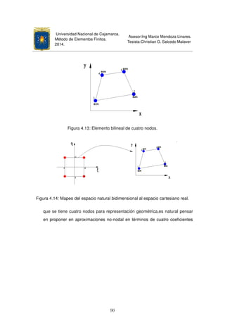 Universidad Nacional de Cajamarca.
Método de Elementos Finitos.
2014.
Asesor:Ing Marco Mendoza Linares.
Tesista:Christian G. Salcedo Malaver
Figura 4.13: Elemento bilineal de cuatro nodos.
Figura 4.14: Mapeo del espacio natural bidimensional al espacio cartesiano real.
que se tiene cuatro nodos para representación geométrica,es natural pensar
en proponer en aproximaciones no-nodal en términos de cuatro coeﬁcientes
90
 