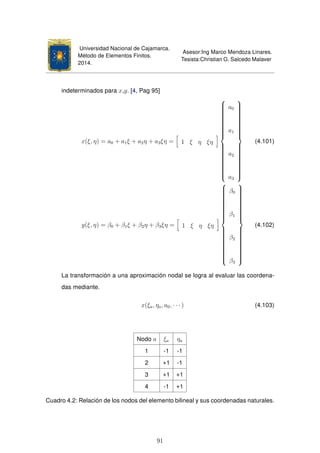 Universidad Nacional de Cajamarca.
Método de Elementos Finitos.
2014.
Asesor:Ing Marco Mendoza Linares.
Tesista:Christian G. Salcedo Malaver
indeterminados para x,y. [4, Pag 95]
x(ξ, η) = a0 + a1ξ + a2η + a3ξη = 1 ξ η ξη



a0
a1
a2
a3



(4.101)
y(ξ, η) = β0 + β1ξ + β2η + β3ξη = 1 ξ η ξη



β0
β1
β2
β3



(4.102)
La transformación a una aproximación nodal se logra al evaluar las coordena-
das mediante.
x(ξa, ηa, a0, · · · ) (4.103)
Nodo a ξa ηa
1 -1 -1
2 +1 -1
3 +1 +1
4 -1 +1
Cuadro 4.2: Relación de los nodos del elemento bilineal y sus coordenadas naturales.
91
 
