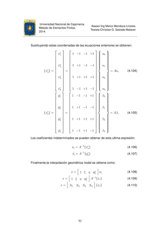 Universidad Nacional de Cajamarca.
Método de Elementos Finitos.
2014.
Asesor:Ing Marco Mendoza Linares.
Tesista:Christian G. Salcedo Malaver
Sustituyendo estas coordenadas de las ecuaciones anteriores se obtienen:
{xe
a} =

















xe
1
xe
2
xe
3
xe
4

















=

















1 −1 −1 +1
1 +1 −1 −1
1 +1 +1 +1
1 −1 +1 −1




















a0
a1
a2
a3



= Aai (4.104)
{xe
a} =

















ye
1
ye
2
ye
3
ye
4

















=

















1 −1 −1 +1
1 +1 −1 −1
1 +1 +1 +1
1 −1 +1 −1




















β0
β1
β2
β3



= Aβi (4.105)
Los coeﬁcientes indeterminados se pueden obtener de esta ultima expresión:
ai = A−1
{xe
a} (4.106)
βi = A−1
{ye
a} (4.107)
Finalmente,la interpolación geométrica nodal se obtiene como:
x = 1 ξ η ηξ ai (4.108)
x = 1 ξ η ηξ A−1
{xi} (4.109)
x = N1 N2 N3 N4 {xi} (4.110)
92
 