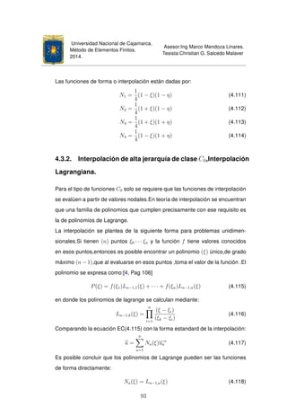 Universidad Nacional de Cajamarca.
Método de Elementos Finitos.
2014.
Asesor:Ing Marco Mendoza Linares.
Tesista:Christian G. Salcedo Malaver
Las funciones de forma o interpolación están dadas por:
N1 =
1
4
(1 − ξ)(1 − η) (4.111)
N2 =
1
4
(1 + ξ)(1 − η) (4.112)
N3 =
1
4
(1 + ξ)(1 + η) (4.113)
N4 =
1
4
(1 − ξ)(1 + η) (4.114)
4.3.2. Interpolación de alta jerarquía de clase C0,Interpolación
Lagrangiana.
Para el tipo de funciones C0 solo se requiere que las funciones de interpolación
se evalúen a partir de valores nodales.En teoría de interpolación se encuentran
que una familia de polinomios que cumplen precisamente con ese requisito es
la de polinomios de Lagrange.
La interpolación se plantea de la siguiente forma para problemas unidimen-
sionales.Si tienen (n) puntos ξ0 · · · ξn y la función f tiene valores conocidos
en esos puntos,entonces es posible encontrar un polinomio (ξ) único,de grado
máximo (n − 1),que al evaluarse en esos puntos ,toma el valor de la función .El
polinomio se expresa como:[4, Pag 106]
P(ξ) = f(ξ1)Ln−1,1(ξ) + · · · + f(ξn)Ln−1,n(ξ) (4.115)
en donde los polinomios de lagrange se calculan mediante:
Ln−1,k(ξ) =
n
i=1
(ξ − ξi)
(ξk − ξi)
(4.116)
Comparando la ecuación EC(4.115) con la forma estandard de la interpolación:
u =
n
a=1
Na(ξ)ua
e
(4.117)
Es posible concluir que los polinomios de Lagrange pueden ser las funciones
de forma directamente:
Na(ξ) = Ln−1,a(ξ) (4.118)
93
 