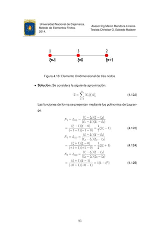 Universidad Nacional de Cajamarca.
Método de Elementos Finitos.
2014.
Asesor:Ing Marco Mendoza Linares.
Tesista:Christian G. Salcedo Malaver
Figura 4.16: Elemento Unidimensional de tres nodos.
• Solución: Se considera la siguiente aproximación:
u =
n
a=1
Na(ξ)ue
a (4.122)
Las funciones de forma se presentan mediante los polinomios de Lagran-
ge.
N1 = L2,1 =
(ξ − ξ2)(ξ − ξ3)
(ξ1 − ξ2)(ξ1 − ξ3)
=
(ξ − 1)(ξ − 0)
(−1 − 1)(−1 − 0)
=
1
2
ξ(ξ − 1) (4.123)
N2 = L2,2 =
(ξ − ξ1)(ξ − ξ3)
(ξ2 − ξ1)(ξ2 − ξ3)
=
(ξ + 1)(ξ − 0)
(+1 + 1)(+1 − 0)
=
1
2
ξ(ξ + 1) (4.124)
N3 = L2,3 =
(ξ − ξ1)(ξ − ξ2)
(ξ3 − ξ1)(ξ3 − ξ2)
=
(ξ + 1)(ξ − 1)
(+0 + 1)(+0 − 1)
= 1(1 − ξ2
) (4.125)
95
 